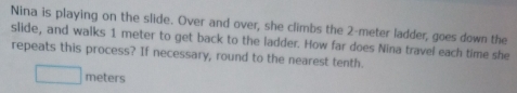 Nina is playing on the slide. Over and over, she climbs the 2-meter ladder, goes down the 
slide, and walks 1 meter to get back to the ladder. How far does Nina travel each time she 
repeats this process? If necessary, round to the nearest tenth.
□ meters