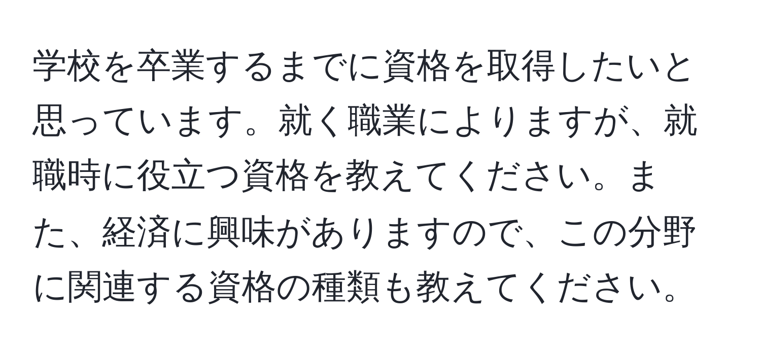 学校を卒業するまでに資格を取得したいと思っています。就く職業によりますが、就職時に役立つ資格を教えてください。また、経済に興味がありますので、この分野に関連する資格の種類も教えてください。