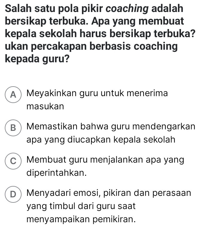 Salah satu pola pikir coaching adalah
bersikap terbuka. Apa yang membuat
kepala sekolah harus bersikap terbuka?
ukan percakapan berbasis coaching
kepada guru?
AMeyakinkan guru untuk menerima
masukan
BMemastikan bahwa guru mendengarkan
apa yang diucapkan kepala sekolah
CMembuat guru menjalankan apa yang
diperintahkan.
D Menyadari emosi, pikiran dan perasaan
yang timbul dari guru saat
menyampaikan pemikiran.