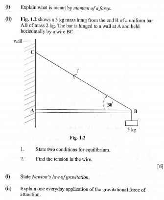 Explain what is meant by moment of a force.
(ii) Fig. 1.2 shows a 5 kg mass hung from the end B of a uniform bar
AB of mass 2 kg. The bar is hinged to a wall at A and held
horizontally by a wire BC.
Fig. 1.2
1. State two conditions for equilibrium.
2. Find the tension in the wire.
[6]
(1)  State Newton's law of gravitation.
(ii) Explain one everyday application of the gravitational force of
attraction.