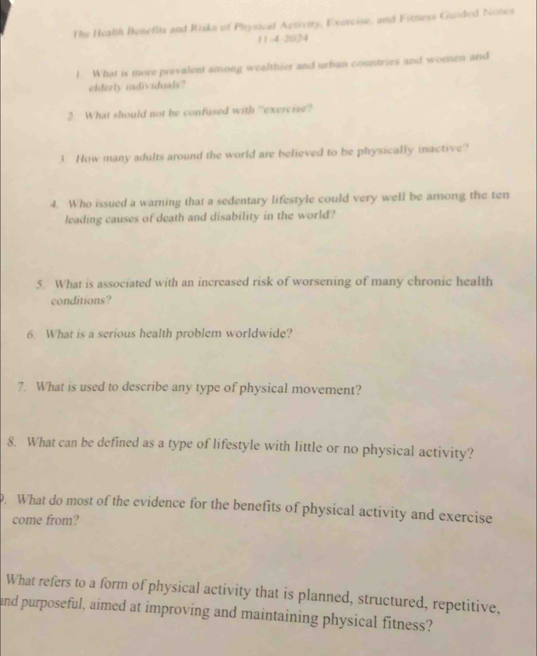 The Health Benefits and Risks of Physical Activity, Exercise, and Fitness Guided Notes 
1 1 -4-2024 
l What is more prevalent among wealthier and urban countries and woren and 
elderly individuals? 
3 What should not be confused with “exercise? 
3. How many adults around the world are believed to be physically inactive? 
4. Who issued a warning that a sedentary lifestyle could very well be among the ten 
leading causes of death and disability in the world? 
5. What is associated with an increased risk of worsening of many chronic health 
conditions? 
6. What is a serious health problem worldwide? 
7. What is used to describe any type of physical movement? 
8. What can be defined as a type of lifestyle with little or no physical activity? 
. What do most of the evidence for the benefits of physical activity and exercise 
come from? 
What refers to a form of physical activity that is planned, structured, repetitive, 
and purposeful, aimed at improving and maintaining physical fitness?