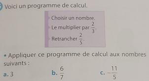 Voici un programme de calcul. 
Choisir un nombre. 
Le multiplier par  2/3 . 
Retrancher  2/5 . 
Appliquer ce programme de calcul aux nombres 
suivants : 
a. 3 b.  6/7  C. - 11/5 