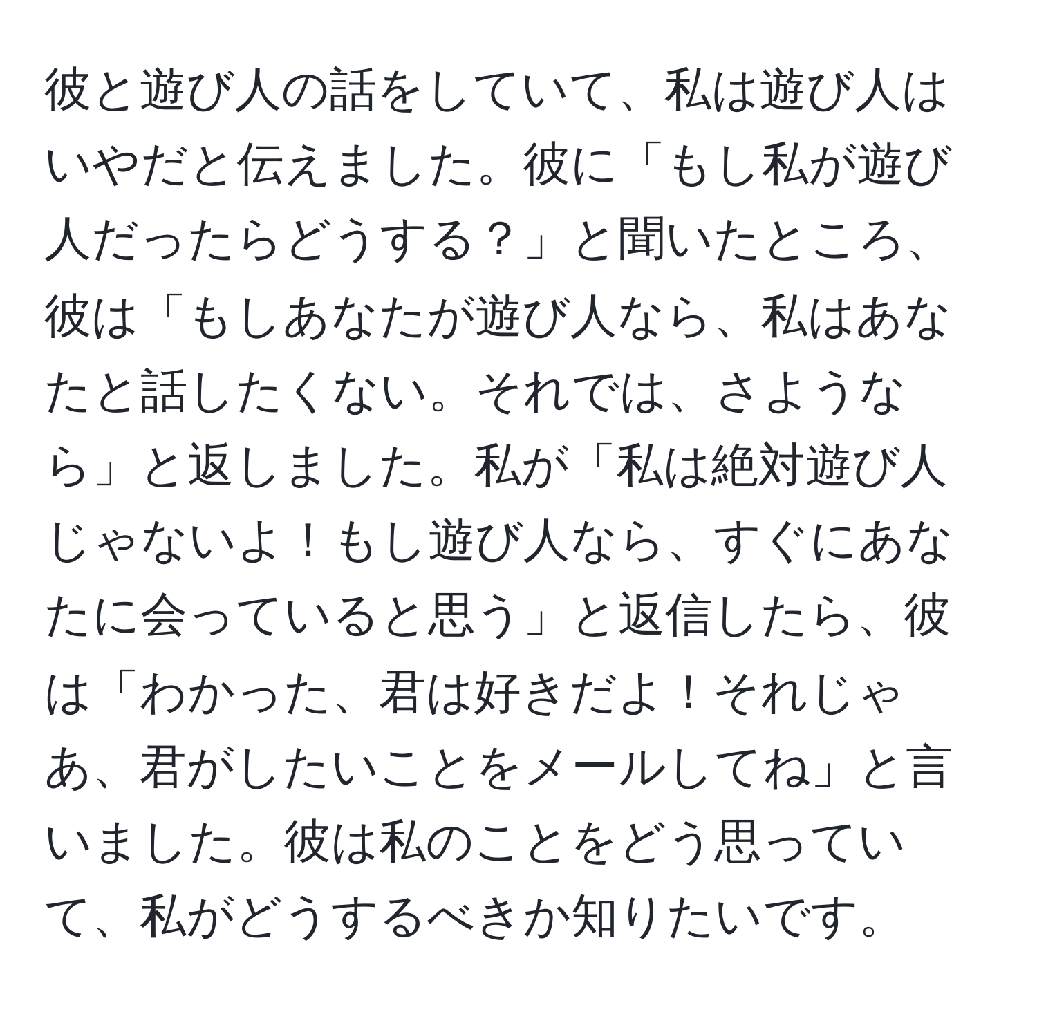 彼と遊び人の話をしていて、私は遊び人はいやだと伝えました。彼に「もし私が遊び人だったらどうする？」と聞いたところ、彼は「もしあなたが遊び人なら、私はあなたと話したくない。それでは、さようなら」と返しました。私が「私は絶対遊び人じゃないよ！もし遊び人なら、すぐにあなたに会っていると思う」と返信したら、彼は「わかった、君は好きだよ！それじゃあ、君がしたいことをメールしてね」と言いました。彼は私のことをどう思っていて、私がどうするべきか知りたいです。