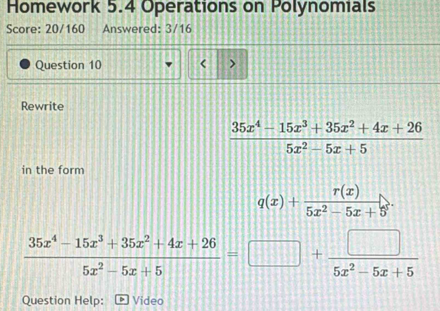 Homework 5.4 Operations on Polynomials
Score: 20/160 Answered: 3/16
Question 10 < >
Rewrite
 (35x^4-15x^3+35x^2+4x+26)/5x^2-5x+5 
in the form
q(x)+ r(x)/5x^2-5x+5^5 .
 (35x^4-15x^3+35x^2+4x+26)/5x^2-5x+5 =□ + □ /5x^2-5x+5 
Question Help: Video