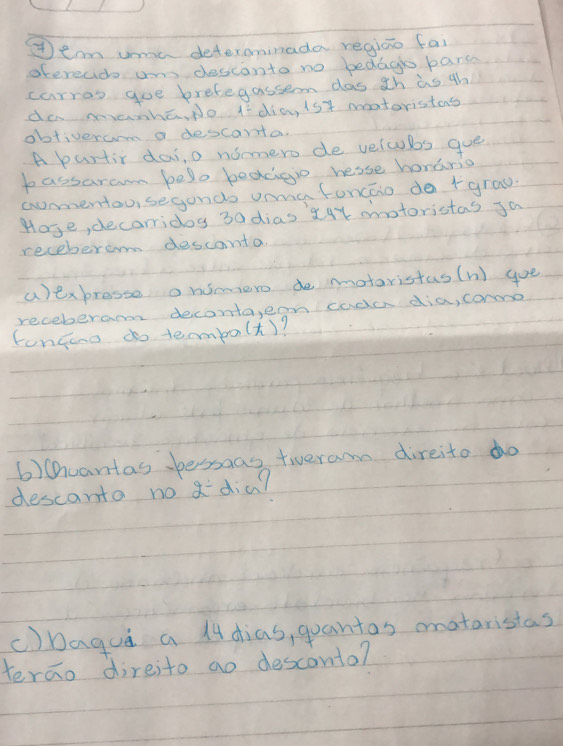 Iean unme determinada regiao fai 
otereads an desconto no bedago pars 
carras goe brefegassem das ¢h as th 
do manha, No I dia, 1sy moatoristas 
obtiveram a descanta. 
A purtir dai, o nomero de velcubs gue 
bassaram belo bedcgio hesse honario 
comentou, segondo onmafoncao do +grau. 
Hose, decarridoy 30 dias X4Y mnotoristas Ja 
receberom descanta 
aexbresse onsmero de motaristas(n) goe 
receberam deconta,ern cade dia, coroo 
fonguo do tembo(t)? 
6)uantas bessaas tieram direito do 
descanto no adia? 
()Dagua a 14dias, quantas mnataristas 
terao direito ao desconto?