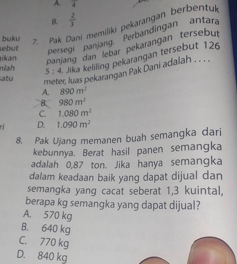 A. frac 4
B.  2/3 
sebut persegi panjang. Perbandingan antara
buku
7. Pak Dani memiliki pekarangan berbentuk
nlh 5:4 ika eliling pekarangan terseb ut 126
ikan
panjang dan lebar pekarangan tersebut
atu
meter, luas pekarangan Pak Dani adala . .
A. 890m^2
B. 980m^2
C. 1.080m^2
rì
D. 1.090m^2
8. Pak Ujang memanen buah semangka dari
kebunnya. Berat hasil panen semangka
adalah 0,87 ton. Jika hanya semangka
dalam keadaan baik yang dapat dijual dan
semangka yang cacat seberat 1,3 kuintal,
berapa kg semangka yang dapat dijual?
A. 570 kg
B. 640 kg
C. 770 kg
D. 840 kg