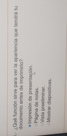 3.-¿Qué función sirve para ver la apariencia que tendrá tu
documento antes de imprimirlo?
Impresión de presentación.
Página de notas.
Vista preeliminar.
Mostrar diapositivas.