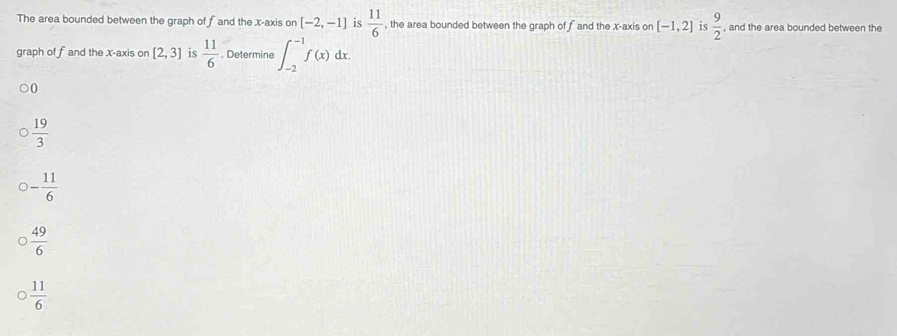 The area bounded between the graph of fand the x-axis on [-2,-1] is  11/6  , the area bounded between the graph of f and the x-axis on [-1,2] is  9/2  , and the area bounded between the
graph of fand the x-axis on [2,3] is  11/6 . Determine ∈t _(-2)^(-1)f(x)dx.
0
 19/3 
- 11/6 
 49/6 
 11/6 