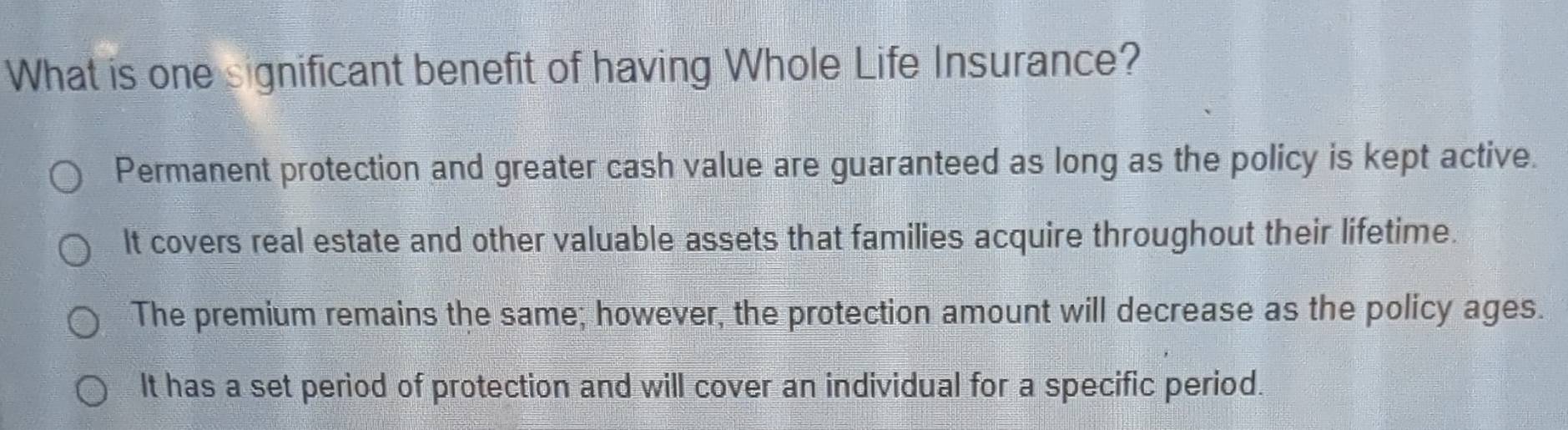 What is one significant benefit of having Whole Life Insurance?
Permanent protection and greater cash value are guaranteed as long as the policy is kept active.
It covers real estate and other valuable assets that families acquire throughout their lifetime.
The premium remains the same; however, the protection amount will decrease as the policy ages.
It has a set period of protection and will cover an individual for a specific period.