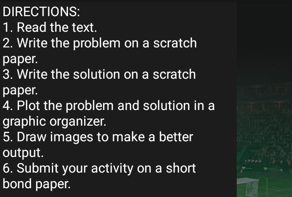 DIRECTIONS: 
1. Read the text. 
2. Write the problem on a scratch 
paper. 
3. Write the solution on a scratch 
paper. 
4. Plot the problem and solution in a 
graphic organizer. 
5. Draw images to make a better 
output. 
6. Submit your activity on a short 
bond paper.