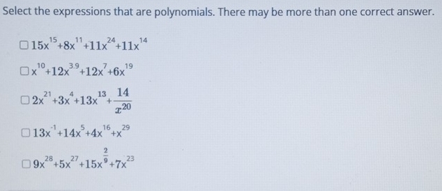 Select the expressions that are polynomials. There may be more than one correct answer.
15x^(15)+8x^(11)+11x^(24)+11x^(14)
x^(10)+12x^(3.9)+12x^7+6x^(19)
2x^(21)+3x^4+13x^(13)+ 14/x^(20) 
13x^(-1)+14x^5+4x^(16)+x^(29)
9x^(28)+5x^(27)+15x^(frac 2)9+7x^(23)