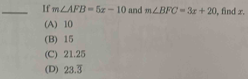 If m∠ AFB=5x-10 and m∠ BFC=3x+20 , find x.
(A) 10
(B) 15
(C) 21.25
(D) 23.overline 3