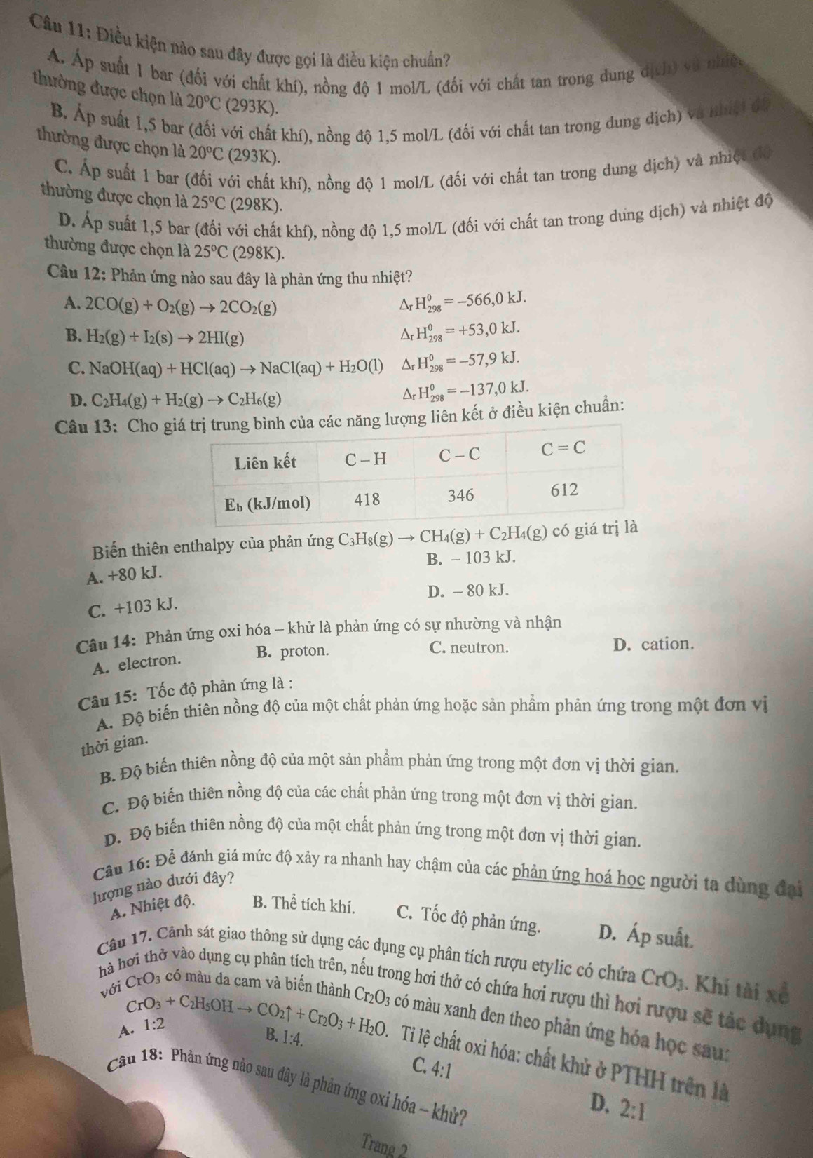 Điều kiện nào sau đây được gọi là điều kiện chuẩn?
Á. Áp suất 1 bar (đối với chất khí), nồng độ 1 mol/L (đối với chất tan trong dung địch) và nhiệ
thường được chọn là 20°C (293K).
B. Áp suất 1,5 bar (đối với chất khí), nồng độ 1,5 mol/L (đối với chất tan trong dung dịch) và nhíệ) đi
thường được chọn là 20°C(293K).
C. Áp suất 1 bar (đối với chất khí), nồng độ 1 mol/L (đối với chất tan trong dung dịch) và nhiệt độ
thường được chọn là 25°C (298K).
D. Áp suất 1,5 bar (đối với chất khí), nồng độ 1,5 mol/L (đối với chất tan trong dưng dịch) và nhiệt độ
thường được chọn là 25°C (298K).
Câu 12: Phản ứng nào sau đây là phản ứng thu nhiệt?
A. 2CO(g)+O_2(g)to 2CO_2(g) H_(298)^0=-566,0kJ.
Ar
B. H_2(g)+I_2(s)to 2HI(g) Ar H_(298)^0=+53,0kJ.
C. NaOH(aq)+HCl(aq)to NaCl(aq)+H_2O(l) Dr H_(298)^0=-57,9kJ.
D. C_2H_4(g)+H_2(g)to C_2H_6(g)
Δr H_(298)^0=-137,0kJ.
Câu 13: Cho gg lượng liên kết ở điều kiện chuẩn:
Biến thiên enthalpy của phản ứng C_3H_8(g)to CH_4(g)+C_2H_4(g) c
A. +80 kJ. B. - 103 kJ.
D. - 80 kJ.
C. +103 kJ.
Câu 14: Phản ứng oxi hóa -- khử là phản ứng có sự nhường và nhận
B. proton. C. neutron. D. cation.
A. electron.
Câu 15: Tốc độ phản ứng là :
A. Độ biến thiên nồng độ của một chất phản ứng hoặc sản phầm phản ứng trong một đơn vị
thời gian.
B. Độ biến thiên nồng độ của một sản phẩm phản ứng trong một đơn vị thời gian.
C. Độ biến thiên nồng độ của các chất phản ứng trong một đơn vị thời gian,
D. Độ biến thiên nồng độ của một chất phản ứng trong một đơn vị thời gian.
Câu 16: Đề đánh giá mức độ xảy ra nhanh hay chậm của các phản ứng hoá học người ta dùng đại
lượng nào dưới đây?
A. Nhiệt độ. B. Thể tích khí. C. Tốc độ phản ứng. D. Áp suất.
Câu 17. Cảnh sát giao thông sử dụng các dụng cụ phân tích rượu etylic có chứa CrO_3. Khi tài xề
hà hơi thở vào dụng cụ phân tích trên, 1 ng hơi thở có chứa hơi rượu thì hơi rượu sẽ tác dung
với CrO₃ có màu da cam và biến thành Cr_2O_3 có màu xanh đen theo phản ứng hóa học sau:
A. 1:2
B. 1:4.
CrO_3+C_2H_5OHto CO_2uparrow +Cr_2O_3+H_2O Tỉ lệ chất oxi hóa: chất khử ở PTHH trên là
C. 4:1
Câu 18: Phân ứng nào sau đây là phản ứng oxi hóa - khử?
D. 2:1
Trang 2