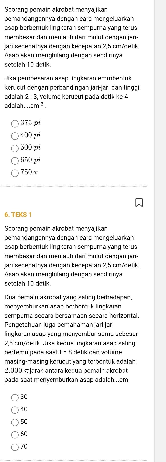 Seorang pemain akrobat menyajikan
pemandangannya dengan cara mengeluarkan
asap berbentuk lingkaran sempurna yang terus
membesar dan menjauh dari mulut dengan jari-
jari secepatnya dengan kecepatan 2,5 cm /detik.
Asap akan menghilang dengan sendirinya
setelah 10 detik.
Jika pembesaran asap lingkaran emmbentuk
kerucut dengan perbandingan jari-jari dan tinggi
adalah 2:3 , volume kerucut pada detik ke -4
adalah cm^3.
375 pi
400pi
500pi
650pi
750π
6. TEKS 1
Seorang pemain akrobat menyajikan
pemandangannya dengan cara mengeluarkan
asap berbentuk lingkaran sempurna yang terus
membesar dan menjauh dari mulut dengan jari-
jari secepatnya dengan kecepatan 2,5 cm /detik.
Asap akan menghilang dengan sendirinya
setelah 10 detik.
Dua pemain akrobat yang saling berhadapan,
menyemburkan asap berbentuk lingkaran
sempurna secara bersamaan secara horizontal.
Pengetahuan juga pemahaman jari-jari
lingkaran asap yang menyembur sama sebesar
2,5 cm /detik. Jika kedua lingkaran asap saling
bertemu pada saat t=8 detik dan volume
masing-masing kerucut yang terbentuk adalah
2.000 πjarak antara kedua pemain akrobat
pada saat menyemburkan asap adalah... cm
30
40
50
60
70