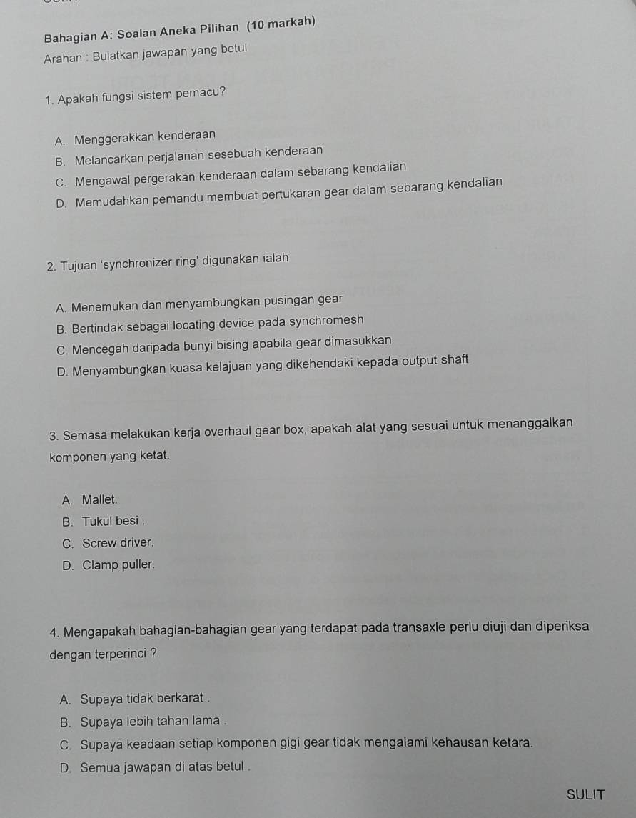 Bahagian A: Soalan Aneka Pilihan (10 markah)
Arahan : Bulatkan jawapan yang betul
1. Apakah fungsi sistem pemacu?
A. Menggerakkan kenderaan
B. Melancarkan perjalanan sesebuah kenderaan
C. Mengawal pergerakan kenderaan dalam sebarang kendalian
D. Memudahkan pemandu membuat pertukaran gear dalam sebarang kendalian
2. Tujuan 'synchronizer ring' digunakan ialah
A. Menemukan dan menyambungkan pusingan gear
B. Bertindak sebagai locating device pada synchromesh
C. Mencegah daripada bunyi bising apabila gear dimasukkan
D. Menyambungkan kuasa kelajuan yang dikehendaki kepada output shaft
3. Semasa melakukan kerja overhaul gear box, apakah alat yang sesuai untuk menanggalkan
komponen yang ketat.
A. Mallet.
B. Tukul besi .
C. Screw driver.
D. Clamp puller.
4. Mengapakah bahagian-bahagian gear yang terdapat pada transaxle perlu diuji dan diperiksa
dengan terperinci ?
A. Supaya tidak berkarat .
B. Supaya lebih tahan lama .
C. Supaya keadaan setiap komponen gigi gear tidak mengalami kehausan ketara.
D. Semua jawapan di atas betul .
SULIT