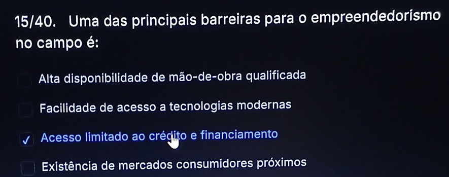 15/40. Uma das principais barreiras para o empreendedorismo
no campo é:
Alta disponibilidade de mão-de-obra qualificada
Facilidade de acesso a tecnologias modernas
Acesso limitado ao crégito e financiamento
Existência de mercados consumidores próximos