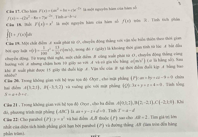 Cho hàm F(x)=(ax^2+bx+c)e^(-2x) là một nguyên hàm của hàm số
f(x)=-(2x^2-8x+7)e^(-2x). Tinh a+b+c
Câu 18. Biết F(x)=x^2 là một nguyên hàm của hàm số f(x) trên R. Tính tích phân
∈tlimits _0^(3[1+f(x)]dx
Câu 19. Một chất điểm A xuất phát từ O, chuyển động thẳng với vận tốc biến thiên theo thời gian
bởi quy luật v(t)=frac 1)100t^2+ 13/30 t(m/s) , trong đó t (giây) là khoảng thời gian tính từ lúc A bắt đầu
chuyển động. Từ trạng thái nghi, một chất điểm B cũng xuất phát từ O, chuyển động thẳng cùng
hướng với A nhưng chậm hơn 10 giây so với A và có gia tốc bằng a(m/s^2) (a là hằng số). Sau
khi B xuất phát được 15 giây thì đuổi kịp A. Vận tốc của B tại thời điểm đuổi kịp A bằng bao
nhiêu?
Câu 20. Trong không gian với hệ trục tọa độ Oxyz, cho mặt phẳng (P): ax+by+cz-9=0 chứa
hai điểm A(3;2;1),B(-3;5;2) và vuông góc với mặt phẳng (Q): 3x+y+z+4=0. Tính tổng
S=a+b+c.
Câu 21 . Trong không gian với hệ tọa độ Oxyz , cho ba điểm A(0;1;2),B(2;-2;1),C(-2;1;0). Khi
đó, phương trình mặt phẳng (ABC) là ax+y-z+d=0. Tính T=a-d
Câu 22: Cho parabol (P): y=x^2 và hai điểm A, B thuộc (P) sao cho AB=2.  Tìm giá trị lớn
nhất của diện tích hình phẳng giới hạn bởi parabol (P) và đường thẳng AB (làm tròn đến hàng
phần trăm).