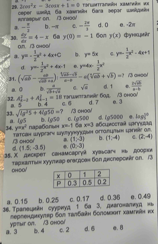 2cos^2x-3cos x+1=0 TэгШитгэлийн хамгийн их   
ceper Шийд ба хамгийн баrа эерэг Шийдийн
ялгаврыг ол. /3 оноо/
a. - π /2  b. -π C. - 2π /3  d. 0 e. -2π
30.  dy/dx =4-x 6a y(0)=-1 6oл y(x) функцийг
ол. /3 оноо/
a. y=- 1/2 x^2+4x+C b. y=5x C. y=- 1/2 x^2-4x+1
d. y=- 1/2 x^2+4x-1 e, y=4x- 1/2 x^2
31. (sqrt(ab)- ab/sqrt(ab)+a ): (sqrt[4](ab)-sqrt(b))/a-b -a(sqrt[4](ab)+sqrt(b))= ? /3 ohoo/
a. 0 b.  a/sqrt(b)+sqrt(a)  C. sqrt(a) d. 1 e.  2sqrt(ab)/a-b 
тэгшитгэлийг бод. /3 оноо/
32. A_(k-2)^2+A_(k-1)^2=18 c. 6 d. 7 e. 3
a. 5 b. 4
33. sqrt(lg^25+4lg 50)= ？ /3 оhoo/
a. lg5 b. lg 50 c.lg500 d. lg 5000 e. log _5^((10)
34. y=x^2) | лараболын x=-16ax=3 αбсцисстай цэгγγдэд
Татсан Шургэгч Шулуунуудын огтолцлын цэгийг ол.
/3 оhoo/ a. (1;-3) b. (1;-4) C. (2;-4)
d. (1.5;-3.5) e. (0;-3)
35. Χ дискрет санамсаргγй хувьсагч нь доорхи
τархалτьн хуулиар егегдсен бол дисперсийг ол. /3
OHOO/
a. 0.15 b. 0.25 c. 0.17 d. 0.36 e. 0.49
36. Тралецийн сууриуд 1 ба 3, диагоналиуд нь
лерлендикуляр бол талбайн боломжит хамгийн их
уртыг ол. /3 оноо/
a. 3 b. 4 c. 2 d. 6 e. 8