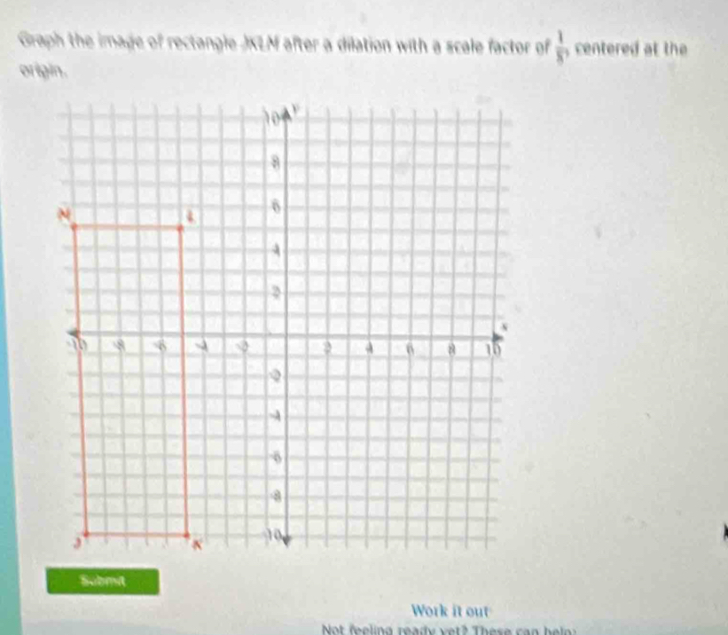 Graph the image of rectangle JKLM after a dilation with a scale factor of  1/8 , centered at the 
origin. 
Submit 
Work it out 
Not feeling ready vet? These can hel