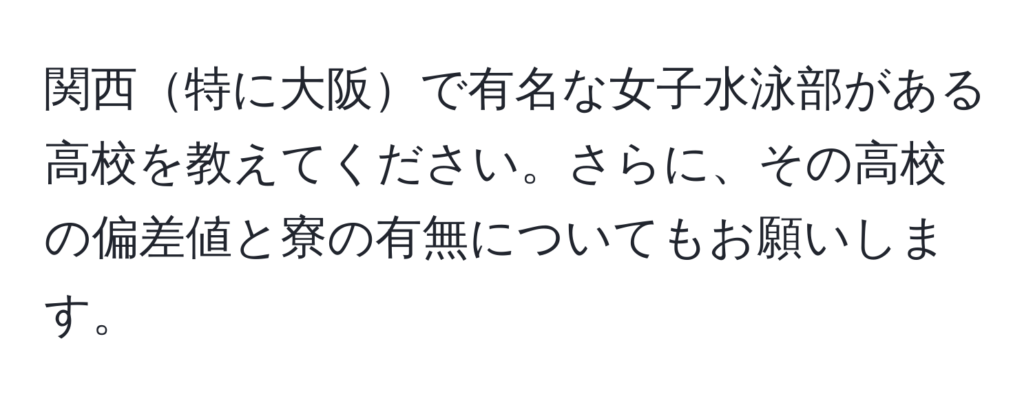 関西特に大阪で有名な女子水泳部がある高校を教えてください。さらに、その高校の偏差値と寮の有無についてもお願いします。