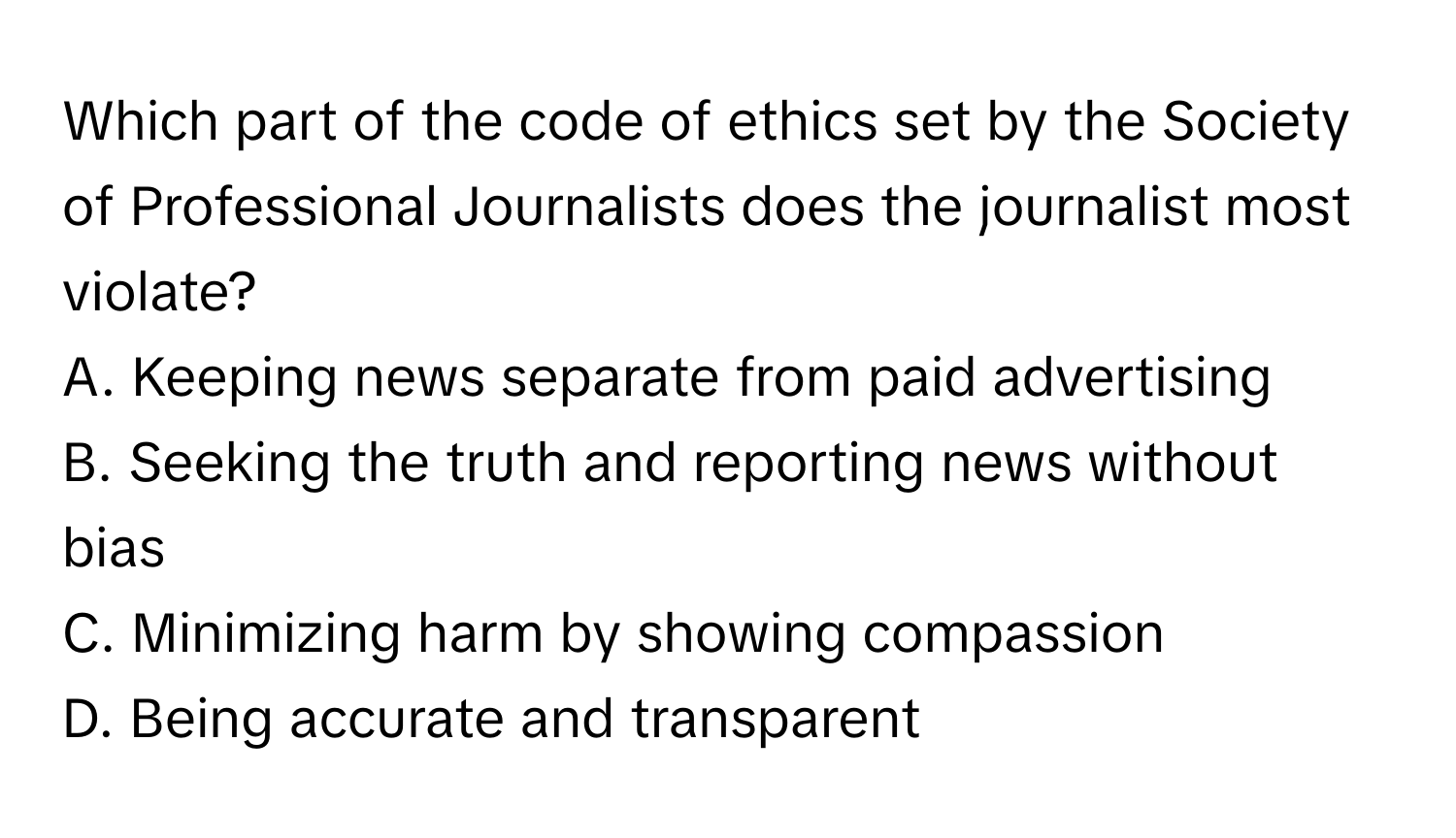 Which part of the code of ethics set by the Society of Professional Journalists does the journalist most violate?

A. Keeping news separate from paid advertising
B. Seeking the truth and reporting news without bias
C. Minimizing harm by showing compassion
D. Being accurate and transparent