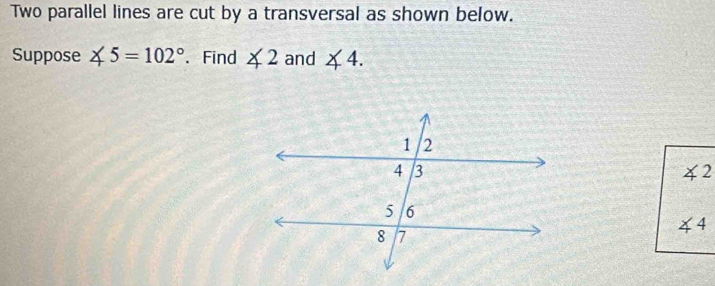 Two parallel lines are cut by a transversal as shown below. 
Suppose ∠ 5=102°. Find ∠ 2 and ∠ 4.
∠ 2
44