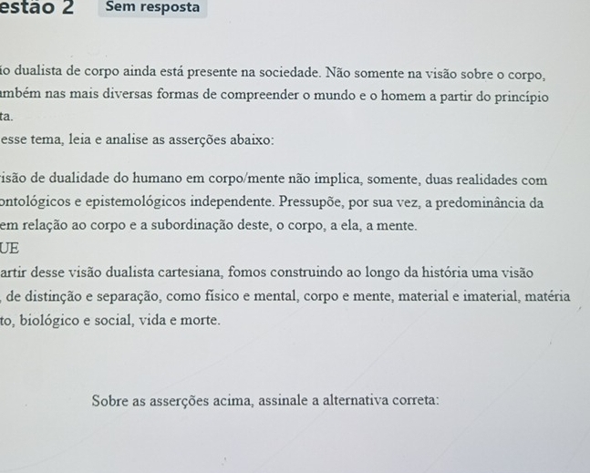 estão 2 Sem resposta 
ão dualista de corpo ainda está presente na sociedade. Não somente na visão sobre o corpo, 
ambém nas mais diversas formas de compreender o mundo e o homem a partir do princípio 
ta. 
esse tema, leia e analise as asserções abaixo: 
disão de dualidade do humano em corpo/mente não implica, somente, duas realidades com 
ontológicos e epistemológicos independente. Pressupõe, por sua vez, a predominância da 
em relação ao corpo e a subordinação deste, o corpo, a ela, a mente. 
UE 
artir desse visão dualista cartesiana, fomos construindo ao longo da história uma visão 
, de distinção e separação, como físico e mental, corpo e mente, material e imaterial, matéria 
to, biológico e social, vida e morte. 
Sobre as asserções acima, assinale a alternativa correta: