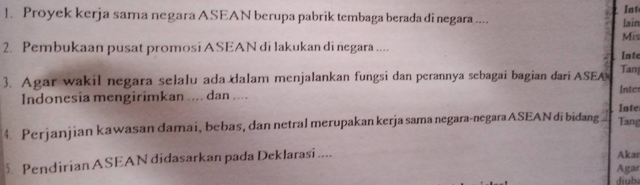 Int 
1. Proyek kerja sama negara ASEAN berupa pabrik tembaga berada di negara .... 
lain 
Mis 
2. Pembukaan pusat promosi ASEAN di lakukan di negara .... 
Inte 
3. Agar wakil negara selalu ada dalam menjalankan fungsi dan perannya sebagai bagian dari ASEA Tan 
Indonesia mengirimkan .... dan .... 
Inter 
Inte 
4. Perjanjian kawasan damai, bebas, dan netral merupakan kerja sama negara-negara ASEAN dí bidang Tang
5 Pendirian ASEAN didasarkan pada Deklarasi .... 
Akar 
Agar 
diuba