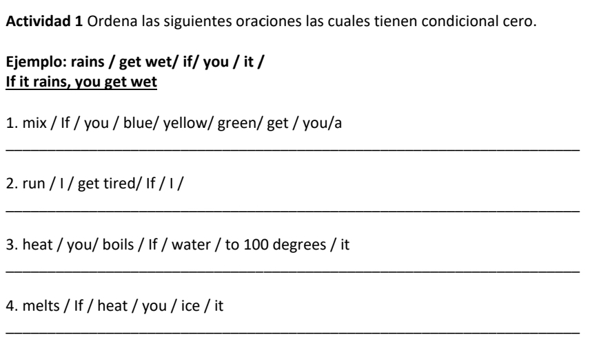 Actividad 1 Ordena las siguientes oraciones las cuales tienen condicional cero. 
Ejemplo: rains / get wet/ if/ you / it / 
If it rains, you get wet 
1. mix / If / you / blue/ yellow/ green/ get / you/a 
_ 
2. run / I / get tired/ If / I / 
_ 
3. heat / you/ boils / If / water / to 100 degrees / it 
_ 
4. melts / If / heat / you / ice / it 
_