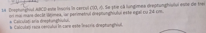 Dreptunghiul ABCD este înscris în cercul C(0,r). Se știe că lungimea dreptunghiului este de trei 
ori mai mare decât lāțimea, iar perimetrul dreptunghiului este egal cu 24 cm. 
a Calculați aria dreptunghiului. 
b Calculați raza cercului în care este înscris dreptunghiul.