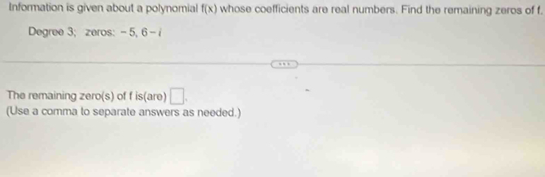 Information is given about a polynomial f(x) whose coefficients are real numbers. Find the remaining zeros of f.
Degree 3; zeros: - 5, 6 - 
The remaining zero(s) of f is(are) □ . 
(Use a comma to separate answers as needed.)