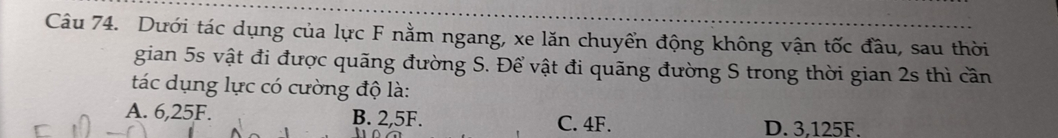 Dưới tác dụng của lực F nằm ngang, xe lăn chuyển động không vận tốc đầu, sau thời
gian 5s vật đi được quãng đường S. Để vật đi quãng đường S trong thời gian 2s thì cần
tác dụng lực có cường độ là:
A. 6,25F. B. 2,5F.
C. 4F. D. 3,125F.