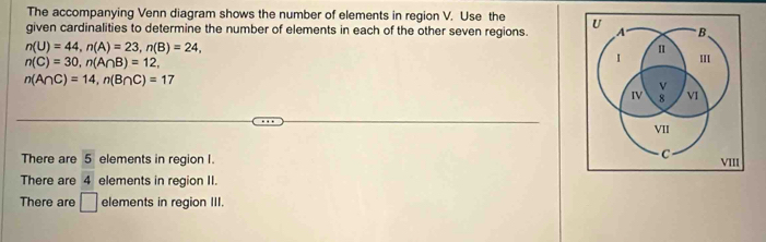 The accompanying Venn diagram shows the number of elements in region V. Use the 
given cardinalities to determine the number of elements in each of the other seven regions.
n(U)=44, n(A)=23, n(B)=24,
n(C)=30, n(A∩ B)=12,
n(A∩ C)=14, n(B∩ C)=17
There are 5 elements in region I. 
There are 4 elements in region II 
There are □ elements in region III.