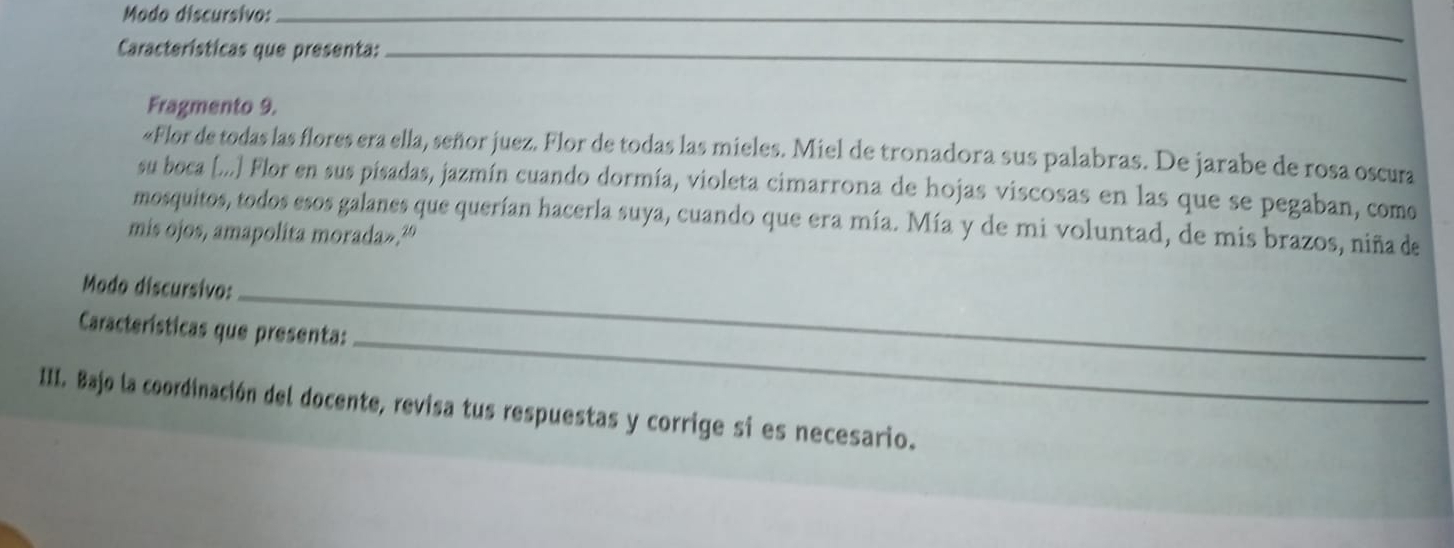 Modo discursivo:_ 
Características que presenta:_ 
Fragmento 9. 
«Flor de todas las flores era ella, señor juez. Flor de todas las mieles. Miel de tronadora sus palabras. De jarabe de rosa oscura 
su boca [...] Flor en sus pisadas, jazmín cuando dormía, violeta cimarrona de hojas viscosas en las que se pegaban, como 
mosquitos, todos esos galanes que querían hacerla suya, cuando que era mía. Mía y de mi voluntad, de mis brazos, niña de 
mis ojos, amapolita morada».' 
Modo discursivo:_ 
Características que presenta: 
_ 
III. Bajo la coordinación del docente, revisa tus respuestas y corrige si es necesario.