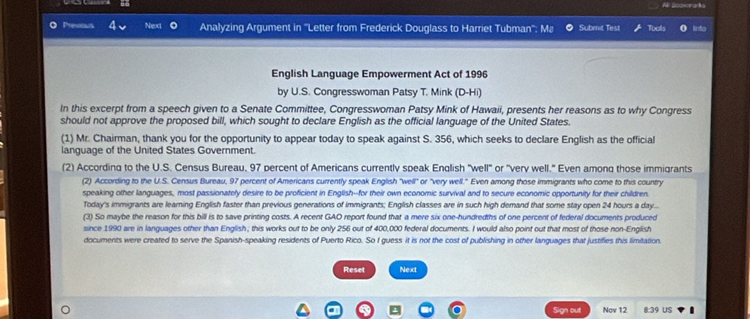 Al Scorads 
Previous Next Analyzing Argument in ''Letter from Frederick Douglass to Harriet Tubman'': Ma Submit Test Touls 
English Language Empowerment Act of 1996 
by U.S. Congresswoman Patsy T. Mink (D-Hi) 
In this excerpt from a speech given to a Senate Committee, Congresswoman Patsy Mink of Hawaii, presents her reasons as to why Congress 
should not approve the proposed bill, which sought to declare English as the official language of the United States. 
(1) Mr. Chairman, thank you for the opportunity to appear today to speak against S. 356, which seeks to declare English as the official 
language of the United States Government. 
(2) According to the U.S. Census Bureau, 97 percent of Americans currently speak English "well" or "very well." Even among those immigrants 
(2) According to the U.S. Census Bureau, 97 percent of Americans currently speak English "well" or "very well." Even among those immigrants who come to this country 
speaking other languages, most passionately desire to be proficient in English--for their own economic survival and to secure economic opportunity for their children. 
Today's immigrants are leaming English faster than previous generations of immigrants; English classes are in such high demand that some stay open 24 hours a day... 
(3) So maybe the reason for this bill is to save printing costs. A recent GAO report found that a mere six one-hundredths of one percent of federal documents produced 
since 1990 are in languages other than English; this works out to be only 256 out of 400,000 federal documents. I would also point out that most of those non-English 
documents were created to serve the Spanish-speaking residents of Puerto Rico. So I guess it is not the cost of publishing in other languages that justifies this limitation. 
Reset Next 
Sign out Nov 12 8:39 US .