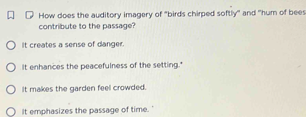 How does the auditory imagery of "birds chirped softly" and "hum of bees
contribute to the passage?
It creates a sense of danger.
It enhances the peacefulness of the setting.*
It makes the garden feel crowded.
It emphasizes the passage of time.