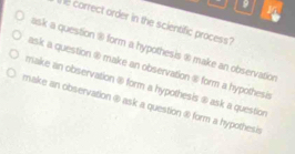 9 1
he correct order in the scientific process?
ask a question ® form a hypothesis ® make an observation
ask a question @ make an observation @ form a hypothesis
make an observation @ form a hypothesis ⑧ ask a question
make an observation @ ask a question @ form a hypothesi