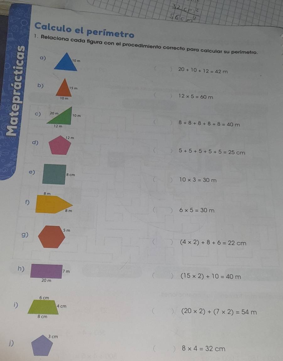 Calculo el perímetro 
1. Relaciona cada figura con el procedimiento correcto para calcular su perímetro. 
a) 
C 20+10+12=42m
b) 
 12* 5=60m
c) 
 ) 8+8+8+8+8=40m
d) 
 ) 5+5+5+5+5=25cm
e) 
 10* 3=30m
f)
6* 5=30m
g) 
 ) (4* 2)+8+6=22cm
h) 
 ) (15* 2)+10=40m
i) 
 ) (20* 2)+(7* 2)=54m
3 cm
j) 
 8* 4=32cm