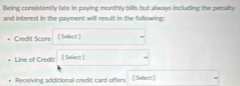 Being consistently late in paying monthly bills but always including the peraly 
and interest in the payment willl result in the following: 
Credit Score [ Select] 
Line of Credit [ Select ] 
Receiving additional credit card offers [Select]