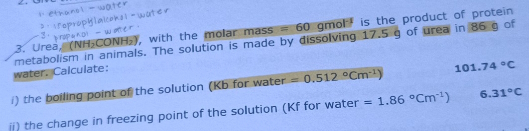 Urea, (NH₂CONH₂), with the molar mass =60 gmol^(-1) is the product of protein 
metabolism in animals. The solution is made by dissolving 17.5 g of urea in 86 g of 
water. Calculate: 
i) the boiling point of the solution (Kb for water =0.512°Cm^(-1)) 101.74°C
ii) the change in freezing point of the solution (Kf for water =1.86°Cm^(-1)) 6.31°C