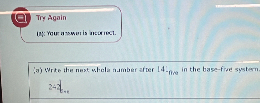 Try Again 
(a): Your answer is incorrect. 
(a) Write the next whole number after 141_five in the base-five system.
242 live