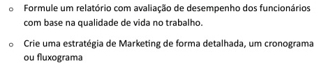 Formule um relatório com avaliação de desempenho dos funcionários 
com base na qualidade de vida no trabalho. 
Crie uma estratégia de Marketing de forma detalhada, um cronograma 
ou fluxograma