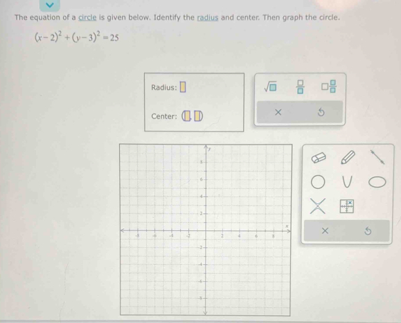 The equation of a circle is given below. Identify the radius and center. Then graph the circle.
(x-2)^2+(y-3)^2=25
Radius: □ sqrt(□ )  □ /□   □  □ /□  
Center: 
× 
×