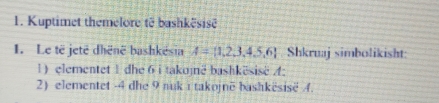 Kuptimet themelore të bashkësisë 
1. Le të jeté dhënë bashkësia A= 1,2,3,4,5,6 Shkruaj simbolikisht: 
1) elementet 1 dhe 6 i takojnë bashkësise A : 
2) elementet -4 dhe 9 nuk ı takojnë bashkësisë 4.