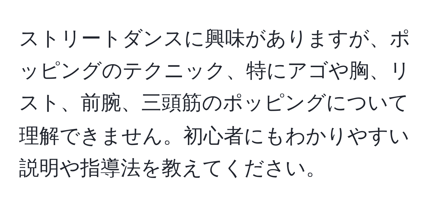 ストリートダンスに興味がありますが、ポッピングのテクニック、特にアゴや胸、リスト、前腕、三頭筋のポッピングについて理解できません。初心者にもわかりやすい説明や指導法を教えてください。