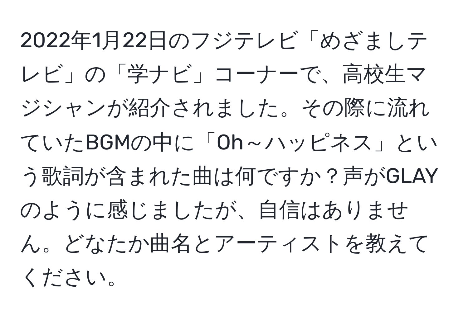 2022年1月22日のフジテレビ「めざましテレビ」の「学ナビ」コーナーで、高校生マジシャンが紹介されました。その際に流れていたBGMの中に「Oh～ハッピネス」という歌詞が含まれた曲は何ですか？声がGLAYのように感じましたが、自信はありません。どなたか曲名とアーティストを教えてください。