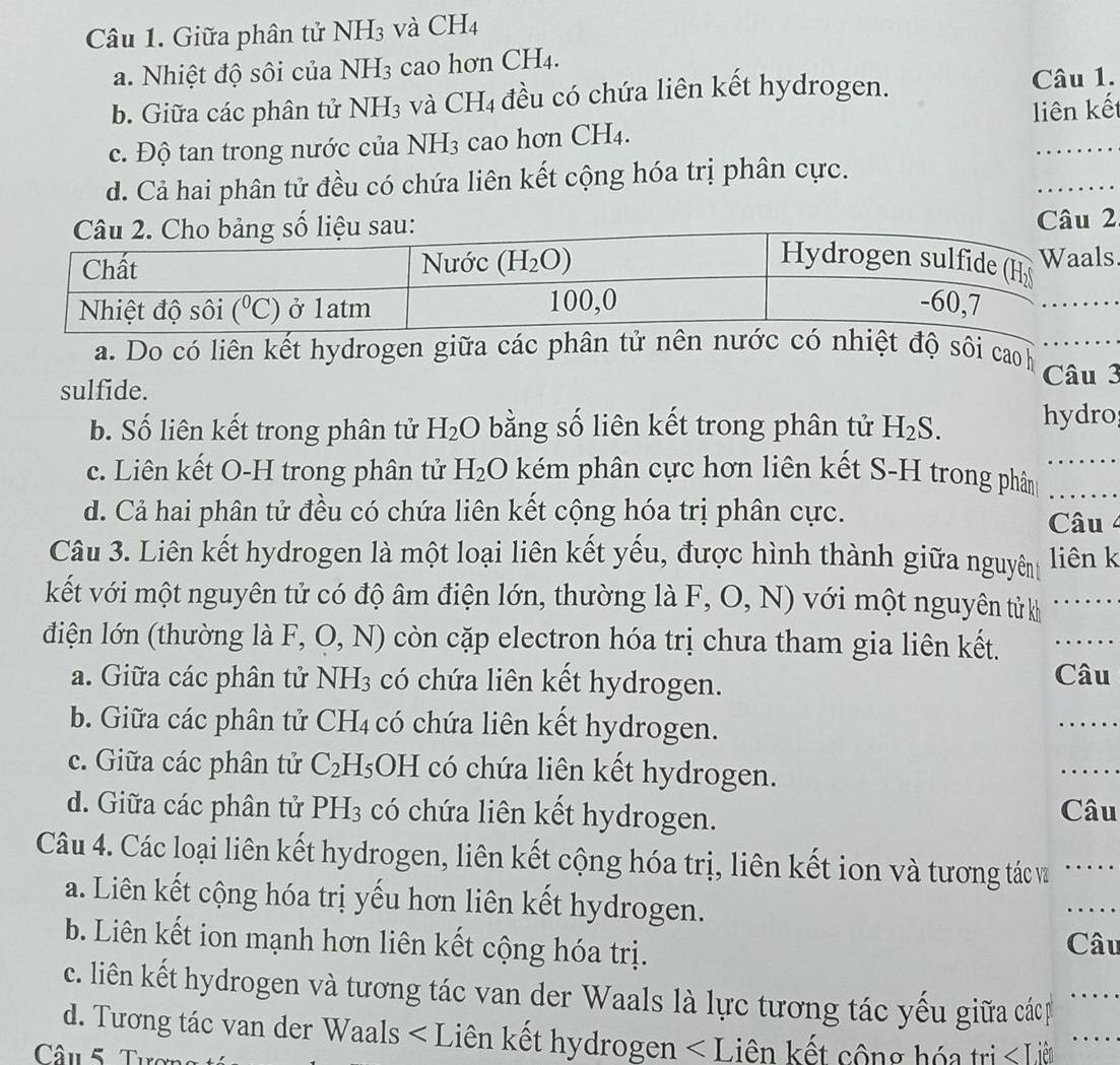 Giữa phân tử NH_3 và CH4
a. Nhiệt độ sôi của NH_3 cao hơn CH₄.
b. Giữa các phân tử NH₃ và CH4 đều có chứa liên kết hydrogen.
Câu 1.
c. Độ tan trong nước của NH_3 cao hơn CH₄. liên kết
_
d. Cả hai phân tử đều có chứa liên kết cộng hóa trị phân cực.
Câu 2
a. Do có liên kết hydrogen giữa các phân tử nên nước có nhiệt độ sôi caoh
_
sulfide. Câu 3
b. Số liên kết trong phân tử H_2O bằng số liên kết trong phân tử H_2S. hydro
_
c. Liên kết O-H trong phân tử H_2O kém phân cực hơn liên kết S-H trong phân_
d. Cả hai phân tử đều có chứa liên kết cộng hóa trị phân cực. Câu 4
Câu 3. Liên kết hydrogen là một loại liên kết yếu, được hình thành giữa nguyên liên k
kết với một nguyên tử có độ âm điện lớn, thường là F, O, N) với một nguyên tửkh_
điện lớn (thường là F, O, N O còn cặp electron hóa trị chưa tham gia liên kết._
a. Giữa các phân tử NH_3 có chứa liên kết hydrogen.
Câu
b. Giữa các phân tử a CH_4 có chứa liên kết hydrogen.
_
c. Giữa các phân tử C_2H_5OH có chứa liên kết hydrogen.
_
d. Giữa các phân tử PH_3 có chứa liên kết hydrogen. Câu
Câu 4. Các loại liên kết hydrogen, liên kết cộng hóa trị, liên kết ion và tương tác và _….
a. Liên kết cộng hóa trị yếu hơn liên kết hydrogen.
_
b. Liên kết ion mạnh hơn liên kết cộng hóa trị. Câu
c. liên kết hydrogen và tương tác van der Waals là lực tương tác yếu giữa cácp_
d. Tương tác van der Waals _
Câu 5. Tực