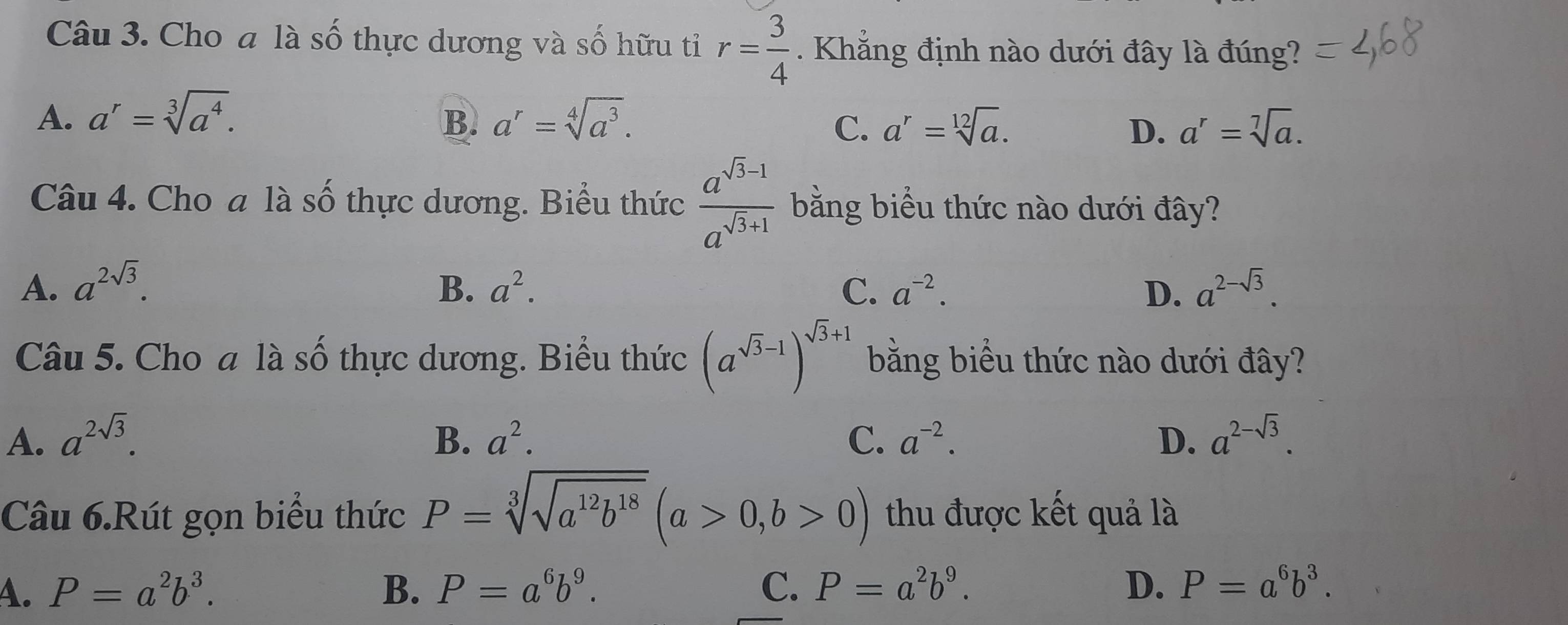 Cho a là số thực dương và số hữu tỉ r= 3/4  Khắng định nào dưới đây là đúng?
A. a^r=sqrt[3](a^4). a^r=sqrt[4](a^3). 
B.
C. a^r=sqrt[12](a). D. a^r=sqrt[7](a). 
Câu 4. Cho a là số thực dương. Biểu thức  (a^(sqrt(3)-1))/a^(sqrt(3)+1)  bằng biểu thức nào dưới đây?
A. a^(2sqrt(3)). B. a^2. C. a^(-2). D. a^(2-sqrt(3)). 
Câu 5. Cho a là Shat O thực dương. Biểu thức (a^(sqrt(3)-1))^sqrt(3)+1 bằng biểu thức nào dưới đây?
A. a^(2sqrt(3)). B. a^2. C. a^(-2). D. a^(2-sqrt(3)). 
Câu 6.Rút gọn biểu thức P=sqrt[3](sqrt a^(12)b^(18))(a>0,b>0) thu được kết quả là
A. P=a^2b^3. B. P=a^6b^9. C. P=a^2b^9. D. P=a^6b^3.