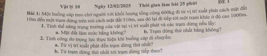 Vật lý 10 Ngày 12/02/2025 Thời gian làm bài 25 phút DE 1 
Bài 1: Một buồng cáp treo chở người với khối lượng tổng cộng 600kg đi từ vị trí xuất phát cách mặt đất
10m đến một trạm dừng trên núi cách mặt đất 510m, sau đó lại đi tiếp tới một trạm khác ở độ cao 1000m. 
1. Tính thế năng trọng trường của vật tại vị trí xuất phát và các trạm dừng nếu lấy: 
a. Mặt đất làm mức bằng không? b. Trạm dừng thứ nhất bằng không? 
2. Tính công do trọng lực thực hiện khi buồng cáp di chuyển: 
a. Từ vị trí xuất phát đến trạm dừng thứ nhất? 
b. Từ trạm dừng thứ nhất tới trạm dừng tiếp theo?