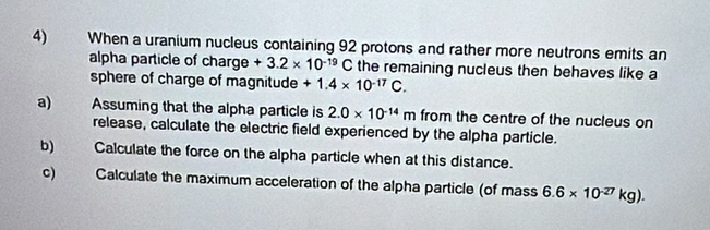 When a uranium nucleus containing 92 protons and rather more neutrons emits an 
alpha particle of charge +3.2* 10^(-19)C the remaining nucleus then behaves like a 
sphere of charge of magnitude +1.4* 10^(-17)C. 
a) Assuming that the alpha particle is 2.0* 10^(-14)m from the centre of the nucleus on 
release, calculate the electric field experienced by the alpha particle. 
b) Calculate the force on the alpha particle when at this distance. 
c) Calculate the maximum acceleration of the alpha particle (of mass 6.6* 10^(-27)kg).